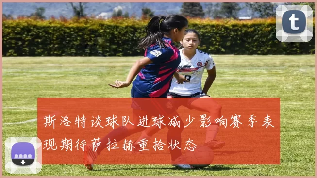 斯洛特谈球队进球减少影响赛季表现期待萨拉赫重拾状态
