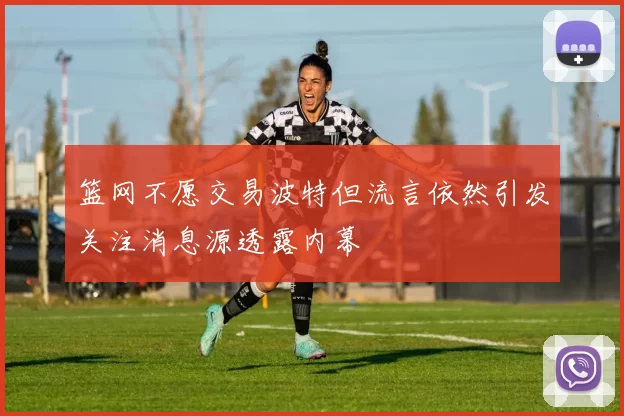 篮网不愿交易波特但流言依然引发关注消息源透露内幕