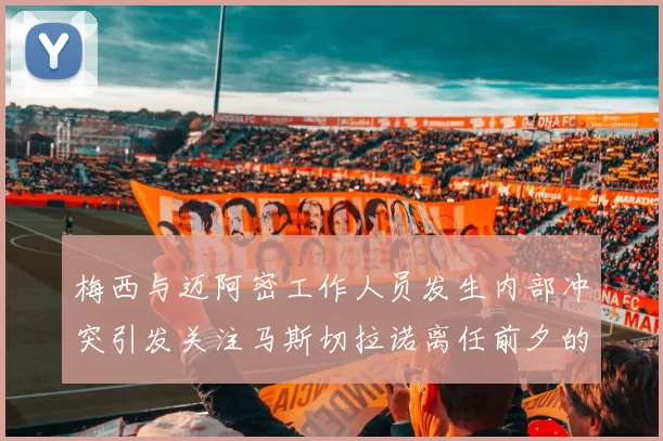 梅西与迈阿密工作人员发生内部冲突引发关注马斯切拉诺离任前夕的紧张局势