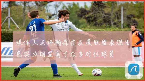 媒体人点评瀚森在发展联盟表现出色实力明显高于众多对位球员