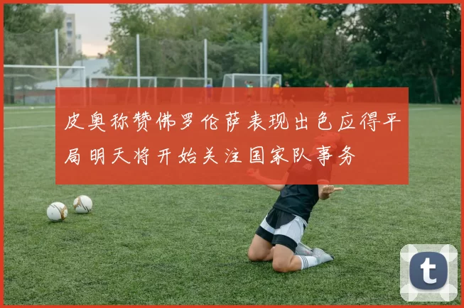 皮奥称赞佛罗伦萨表现出色应得平局明天将开始关注国家队事务