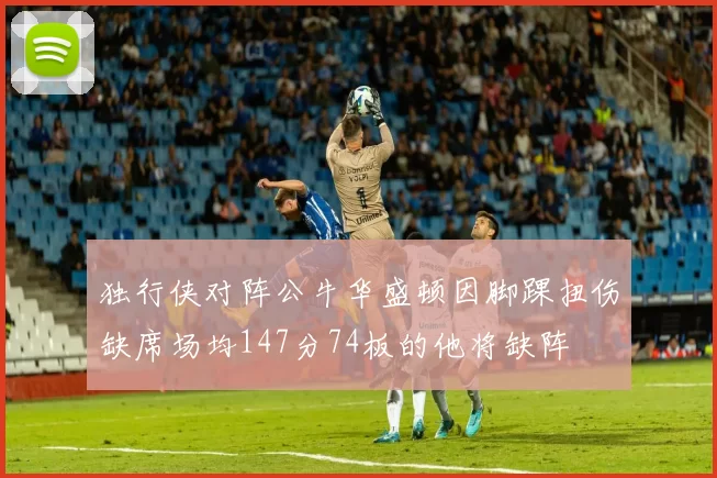 独行侠对阵公牛华盛顿因脚踝扭伤缺席场均147分74板的他将缺阵