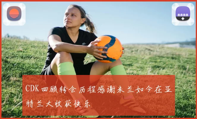 CDK回顾转会历程感谢米兰如今在亚特兰大收获快乐