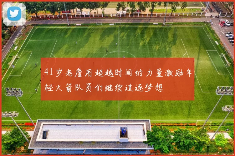 41岁老詹用超越时间的力量激励年轻火箭队员们继续追逐梦想