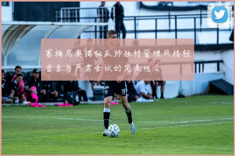 塞梅尼奥揭秘瓜帅独特管理风格轻音乐与严肃会议的完美结合