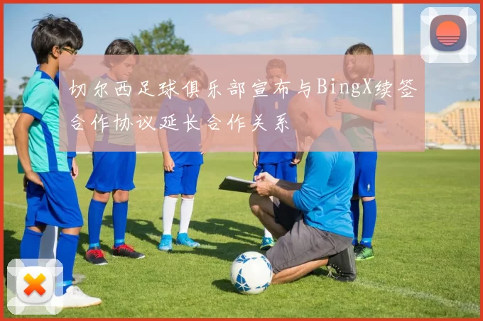 切尔西足球俱乐部宣布与BingX续签合作协议延长合作关系