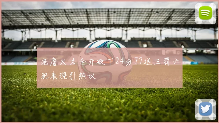 老詹火力全开砍下24分77送三罚六犯表现引热议