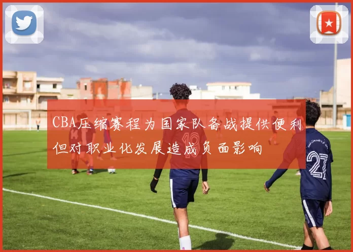 CBA压缩赛程为国家队备战提供便利但对职业化发展造成负面影响