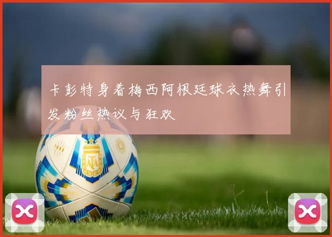 卡彭特身着梅西阿根廷球衣热舞引发粉丝热议与狂欢