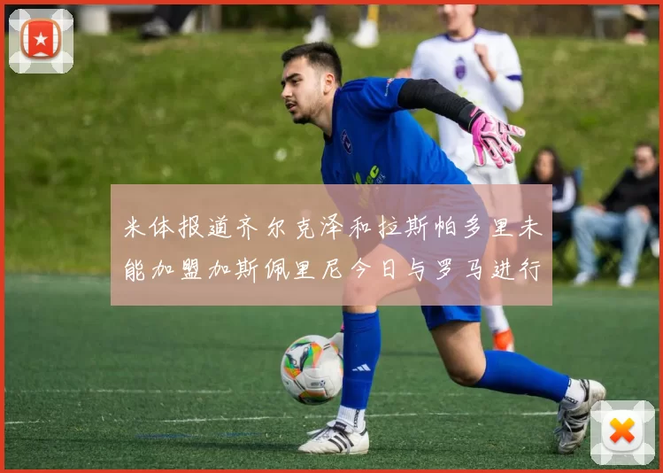 米体报道齐尔克泽和拉斯帕多里未能加盟加斯佩里尼今日与罗马进行会谈