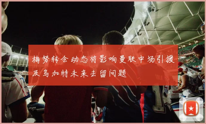 梅努转会动态将影响曼联中场引援及乌加特未来去留问题