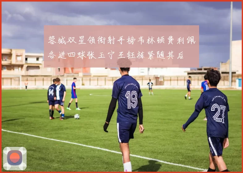 蓉城双星领衔射手榜韦林顿费利佩各进四球张玉宁王钰栋紧随其后