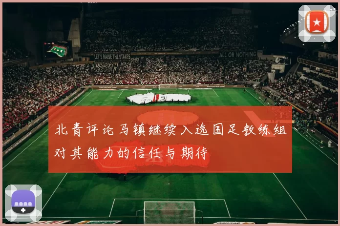 北青评论马镇继续入选国足教练组对其能力的信任与期待