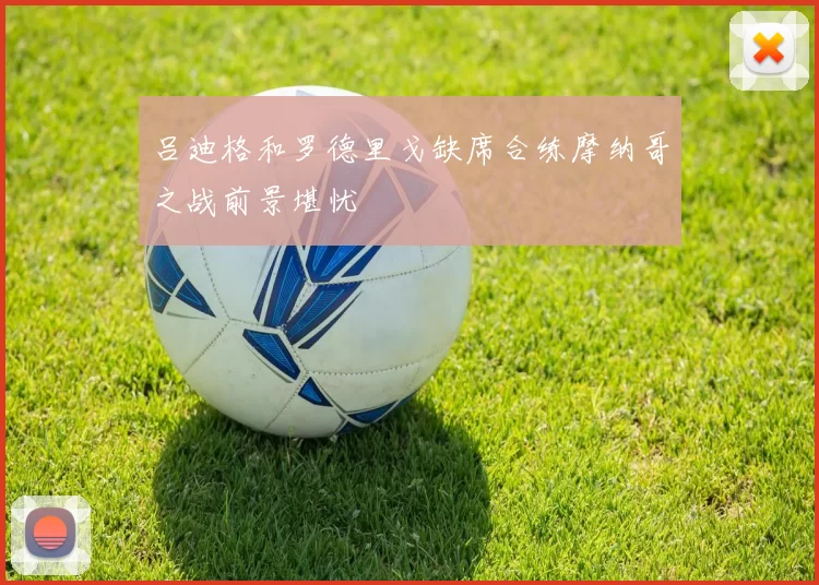 吕迪格和罗德里戈缺席合练摩纳哥之战前景堪忧