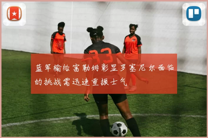蓝军输给富勒姆彰显罗塞尼尔面临的挑战需迅速重振士气