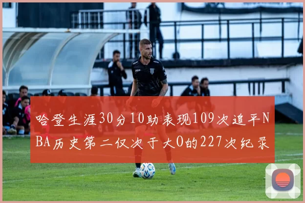 哈登生涯30分10助表现109次追平NBA历史第二仅次于大O的227次纪录