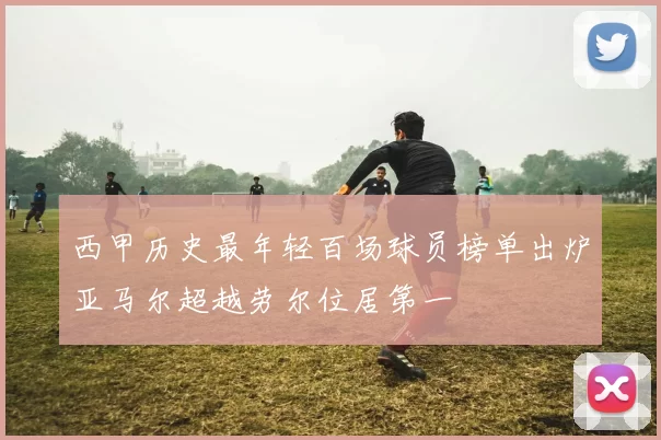 西甲历史最年轻百场球员榜单出炉亚马尔超越劳尔位居第一