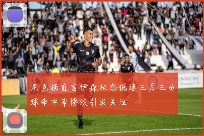 尼克杨直言伊森状态低迷三月三分球命中率惨淡引发关注