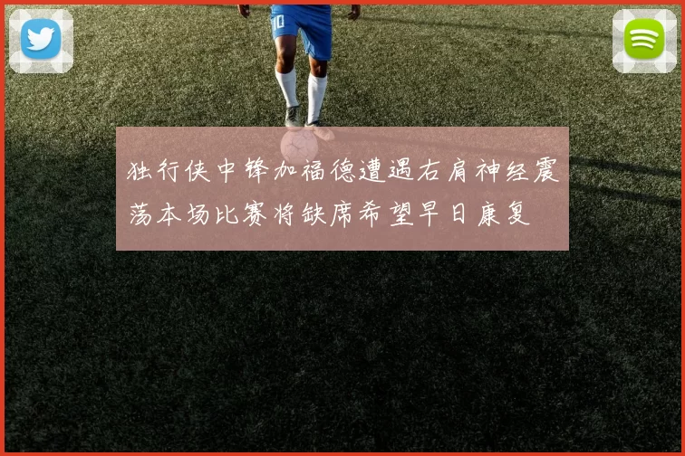 独行侠中锋加福德遭遇右肩神经震荡本场比赛将缺席希望早日康复
