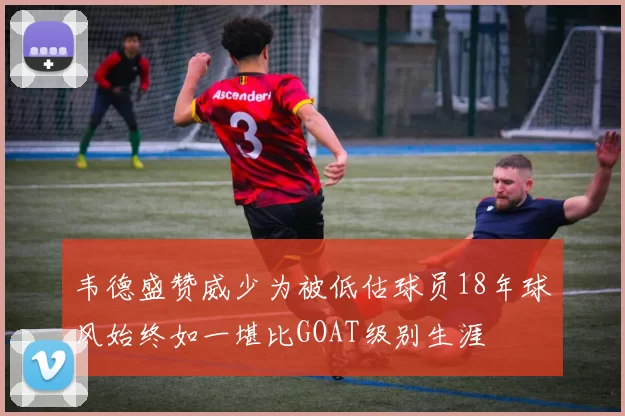 韦德盛赞威少为被低估球员18年球风始终如一堪比GOAT级别生涯