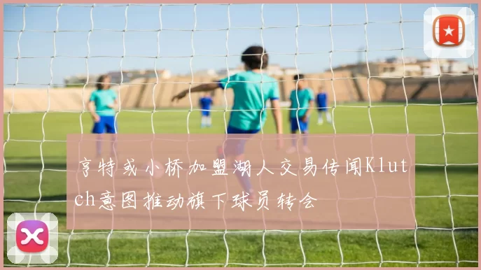 亨特或小桥加盟湖人交易传闻Klutch意图推动旗下球员转会