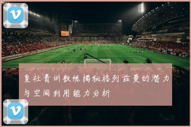 皇社青训教练揭秘格列兹曼的潜力与空间利用能力分析